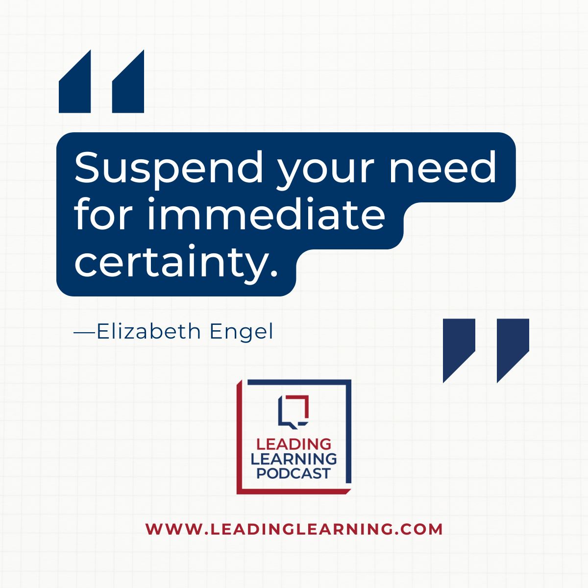 Blue highlighted text on a grey background: "Suspend your need for immediate certainty." --Elizabeth Engel - underneath, there's a blue and red square logo of the Leading Learning podcast and the URL for the series - https://www.leadinglearning.com/